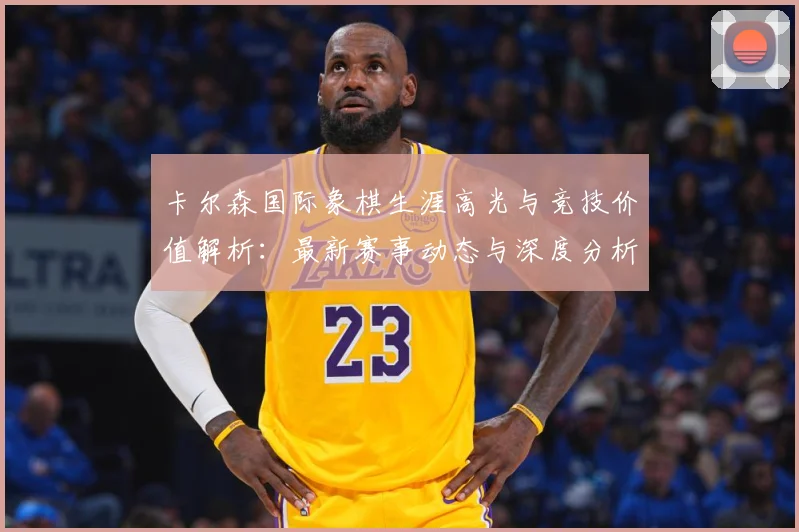 卡尔森国际象棋生涯高光与竞技价值解析：最新赛事动态与深度分析