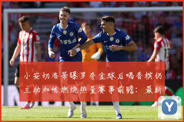 小安切洛蒂曝罗夺金球后喝香槟仍主动加练燃烧热量赛事前瞻：最新赛事动态与深度分析