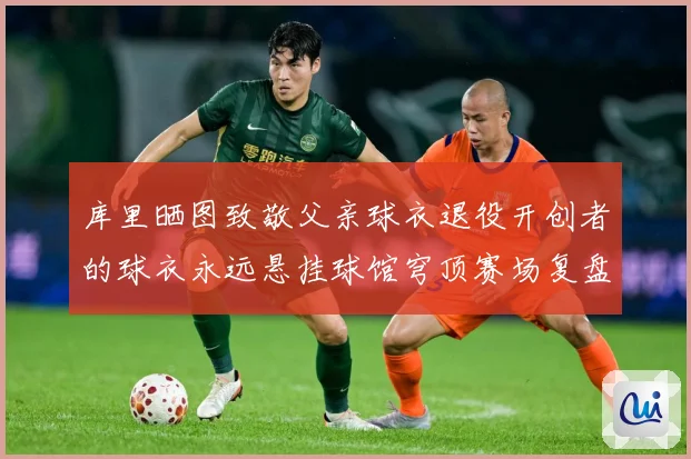 库里晒图致敬父亲球衣退役开创者的球衣永远悬挂球馆穹顶赛场复盘：最新赛事动态与深度分析