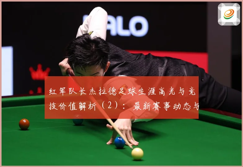 红军队长杰拉德足球生涯高光与竞技价值解析（2）：最新赛事动态与深度分析