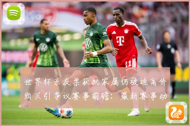 世界杯亲友票获批家属仍被迫高价购买引争议赛事前瞻：最新赛事动态与深度分析