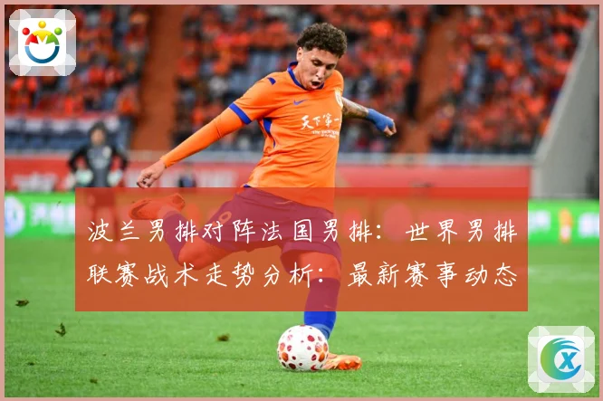 波兰男排对阵法国男排：世界男排联赛战术走势分析：最新赛事动态与深度分析