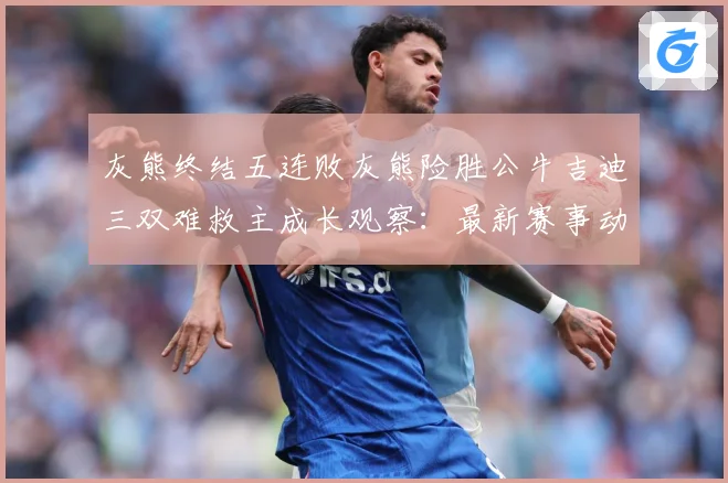 灰熊终结五连败灰熊险胜公牛吉迪三双难救主成长观察：最新赛事动态与深度分析