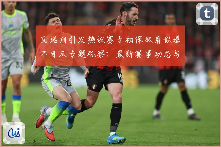 瓦诺利引发热议赛季初保级看似遥不可及专题观察：最新赛事动态与深度分析