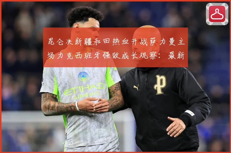 昆仑决新疆和田热血开战萨力曼主场力克西班牙强敌成长观察：最新赛事动态与深度分析