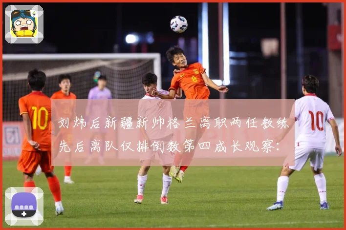 刘炜后新疆新帅格兰离职两任教练先后离队仅排倒数第四成长观察：最新赛事动态与深度分析