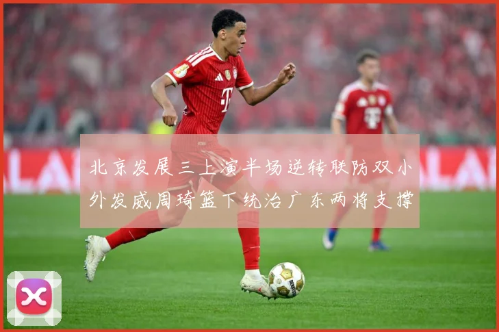 北京发展三上演半场逆转联防双小外发威周琦篮下统治广东两将支撑难专题观察：最新赛事动态与深度分析