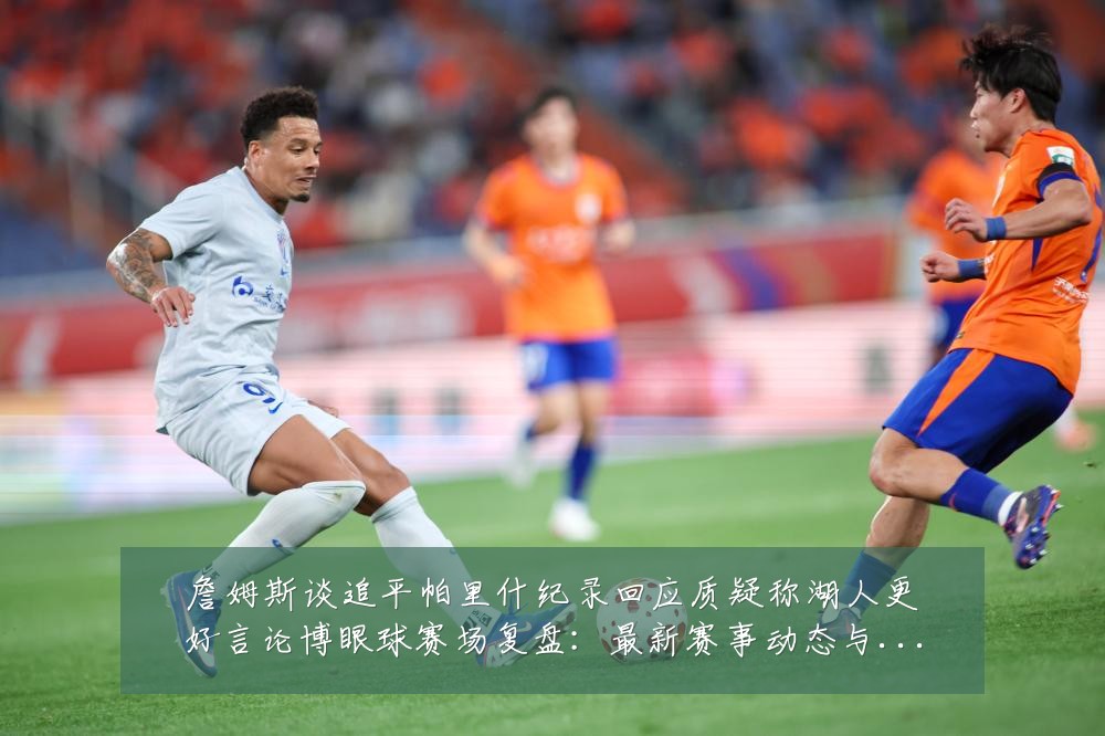 詹姆斯谈追平帕里什纪录回应质疑称湖人更好言论博眼球赛场复盘：最新赛事动态与深度分析
