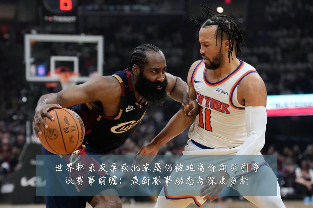 世界杯亲友票获批家属仍被迫高价购买引争议赛事前瞻：最新赛事动态与深度分析