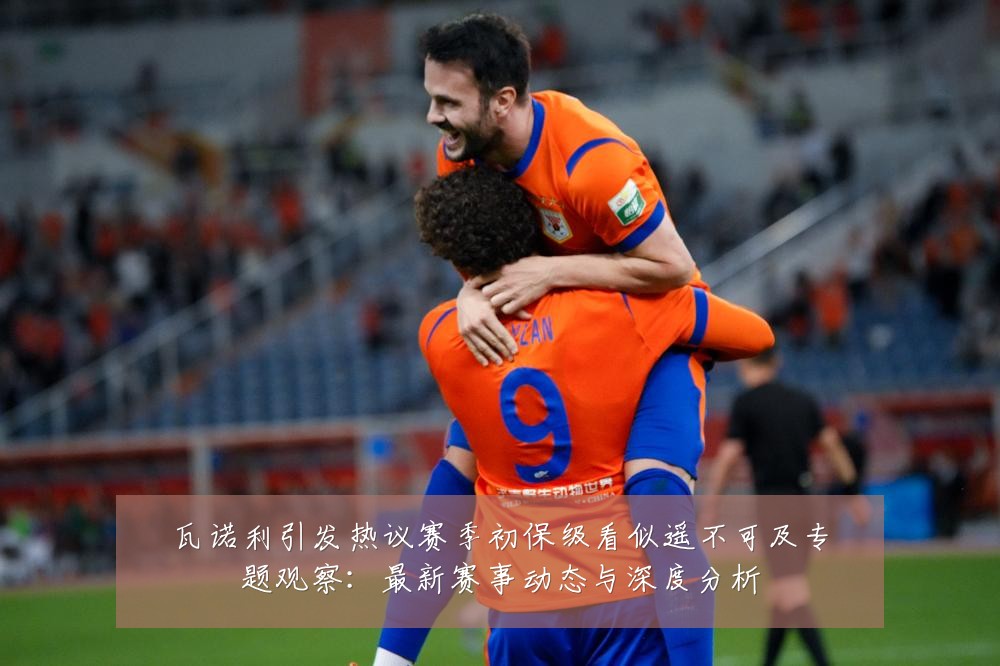 瓦诺利引发热议赛季初保级看似遥不可及专题观察：最新赛事动态与深度分析