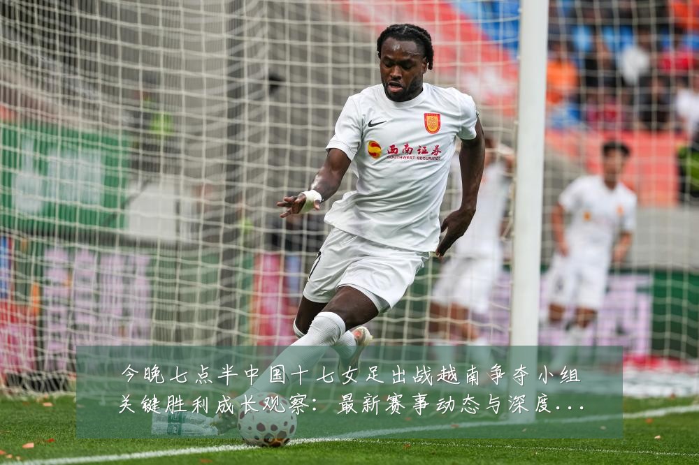 今晚七点半中国十七女足出战越南争夺小组关键胜利成长观察：最新赛事动态与深度分析