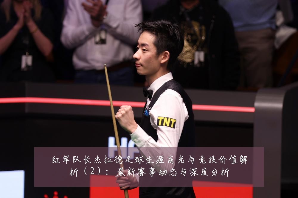 红军队长杰拉德足球生涯高光与竞技价值解析（2）：最新赛事动态与深度分析